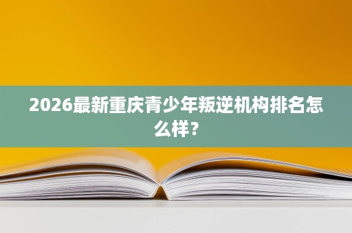 2026最新重庆青少年叛逆机构排名怎么样? 2026最新重庆青少年叛逆机构排名怎么样?