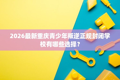 2026最新重庆青少年叛逆正规封闭学校有哪些选择？