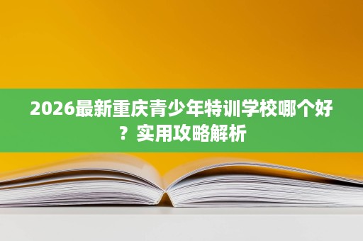 2026最新重庆青少年特训学校哪个好?实用攻略解析 2026最新重庆青少年特训学校哪个好?实用攻略解析