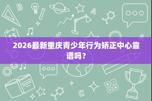 2026最新重庆青少年行为矫正中心靠谱吗? 2026最新重庆青少年行为矫正中心靠谱吗?