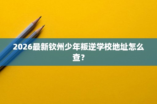 2026最新钦州少年叛逆学校地址怎么查? 2026最新钦州少年叛逆学校地址怎么查?