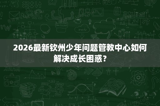 2026最新钦州少年问题管教中心如何解决成长困惑? 2026最新钦州少年问题管教中心如何解决成长困惑?