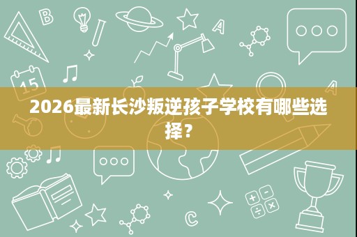 2026最新长沙叛逆孩子学校有哪些选择? 2026最新长沙叛逆孩子学校有哪些选择?