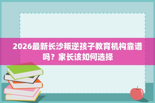 2026最新长沙叛逆孩子教育机构靠谱吗?家长该如何选择 2026最新长沙叛逆孩子教育机构靠谱吗?家长该如何选择