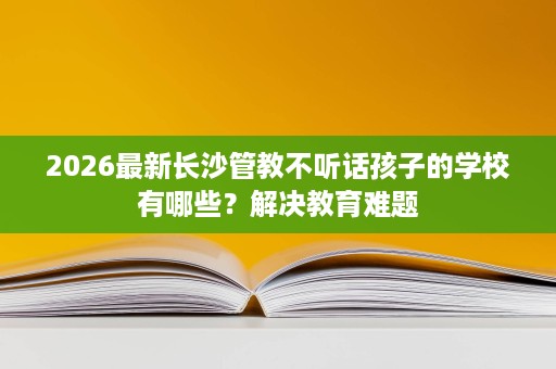 2026最新长沙管教不听话孩子的学校有哪些?解决教育难题 2026最新长沙管教不听话孩子的学校有哪些?解决教育难题
