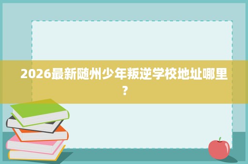 2026最新随州少年叛逆学校地址哪里？