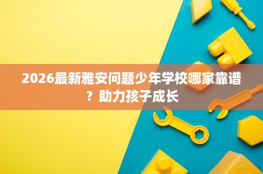 2026最新雅安问题少年学校哪家靠谱?助力孩子成长 2026最新雅安问题少年学校哪家靠谱?助力孩子成长