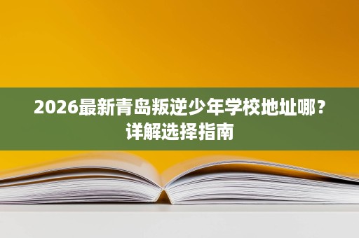 2026最新青岛叛逆少年学校地址哪？详解选择指南