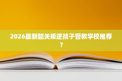 2026最新韶关叛逆孩子管教学校推荐? 2026最新韶关叛逆孩子管教学校推荐?