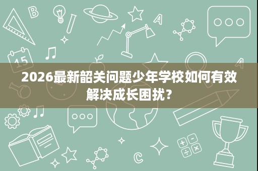 2026最新韶关问题少年学校如何有效解决成长困扰? 2026最新韶关问题少年学校如何有效解决成长困扰?