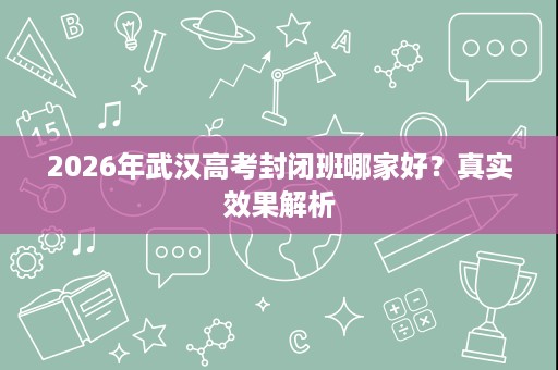 2026年武汉高考封闭班哪家好?真实效果解析 2026年武汉高考封闭班哪家好?真实效果解析