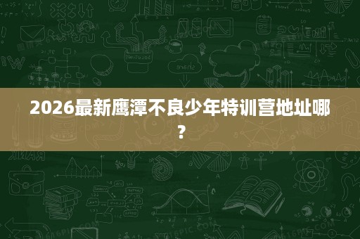 2026最新鹰潭不良少年特训营地址哪? 2026最新鹰潭不良少年特训营地址哪?