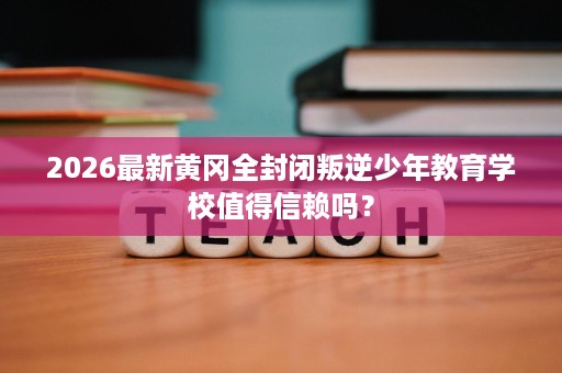 2026最新黄冈全封闭叛逆少年教育学校值得信赖吗? 2026最新黄冈全封闭叛逆少年教育学校值得信赖吗?