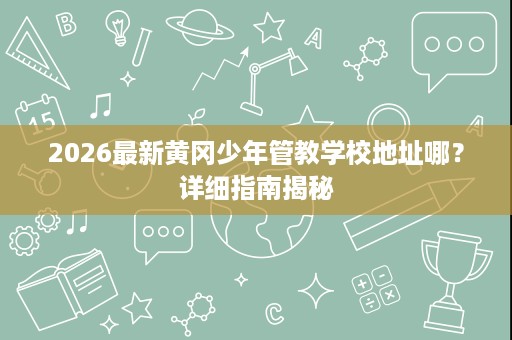2026最新黄冈少年管教学校地址哪?详细指南揭秘 2026最新黄冈少年管教学校地址哪?详细指南揭秘