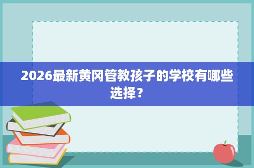 2026最新黄冈管教孩子的学校有哪些选择? 2026最新黄冈管教孩子的学校有哪些选择?