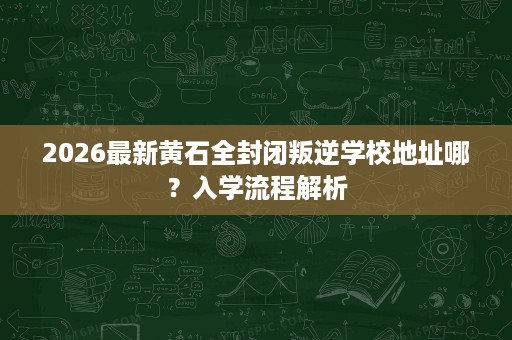 2026最新黄石全封闭叛逆学校地址哪?入学流程解析 2026最新黄石全封闭叛逆学校地址哪?入学流程解析