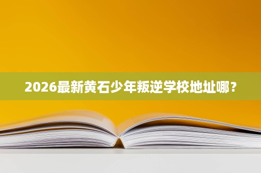2026最新黄石少年叛逆学校地址哪? 2026最新黄石少年叛逆学校地址哪?
