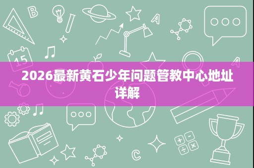 2026最新黄石少年问题管教中心地址详解 2026最新黄石少年问题管教中心地址详解