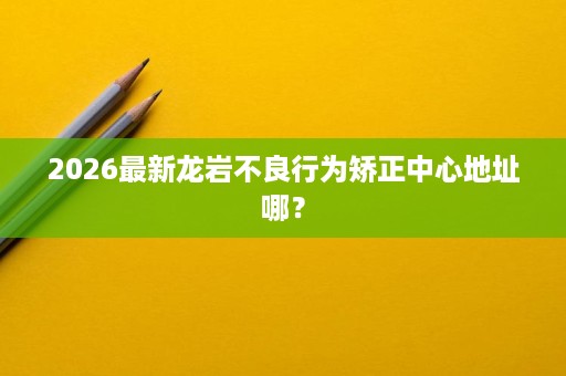 2026最新龙岩不良行为矫正中心地址哪? 2026最新龙岩不良行为矫正中心地址哪?