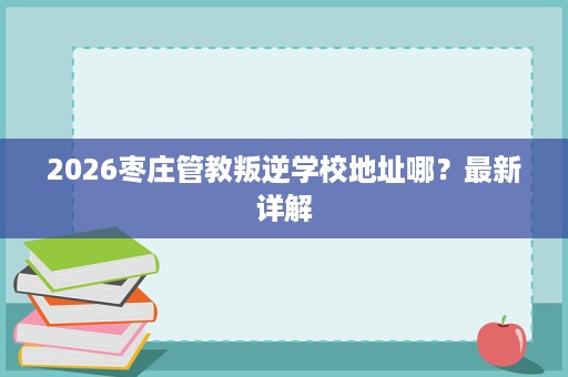 2026枣庄管教叛逆学校地址哪?最新详解 2026枣庄管教叛逆学校地址哪?最新详解