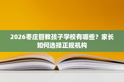 2026枣庄管教孩子学校有哪些?家长如何选择正规机构 2026枣庄管教孩子学校有哪些?家长如何选择正规机构