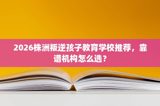 2026株洲叛逆孩子教育学校推荐,靠谱机构怎么选? 2026株洲叛逆孩子教育学校推荐,靠谱机构怎么选?
