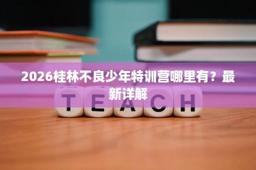 2026桂林不良少年特训营哪里有?最新详解 2026桂林不良少年特训营哪里有?最新详解