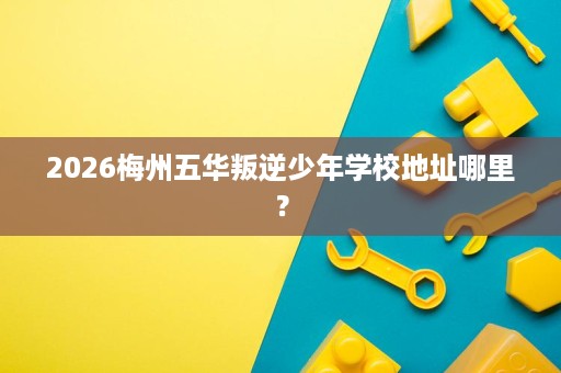 2026梅州五华叛逆少年学校地址哪里? 2026梅州五华叛逆少年学校地址哪里?