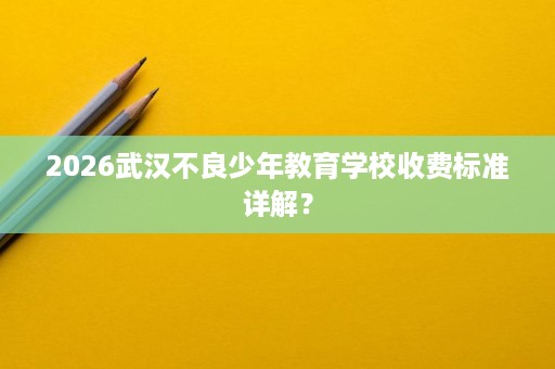 2026武汉不良少年教育学校收费标准详解? 2026武汉不良少年教育学校收费标准详解?