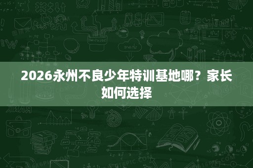 2026永州不良少年特训基地哪?家长如何选择 2026永州不良少年特训基地哪?家长如何选择