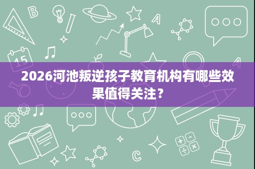 2026河池叛逆孩子教育机构有哪些效果值得关注? 2026河池叛逆孩子教育机构有哪些效果值得关注?