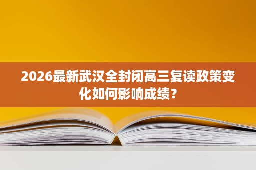2026最新武汉全封闭高三复读政策变化如何影响成绩? 2026最新武汉全封闭高三复读政策变化如何影响成绩?
