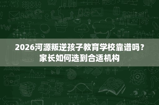 2026河源叛逆孩子教育学校靠谱吗?家长如何选到合适机构 2026河源叛逆孩子教育学校靠谱吗?家长如何选到合适机构