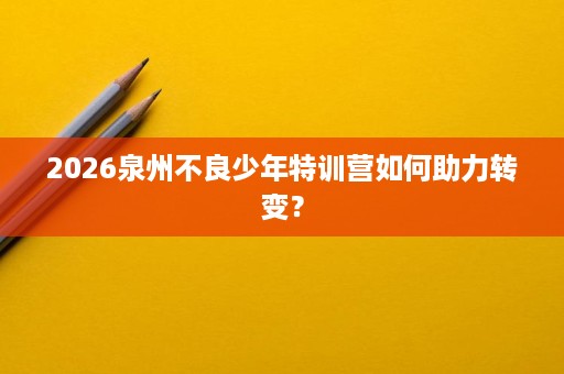 2026泉州不良少年特训营如何助力转变? 2026泉州不良少年特训营如何助力转变?