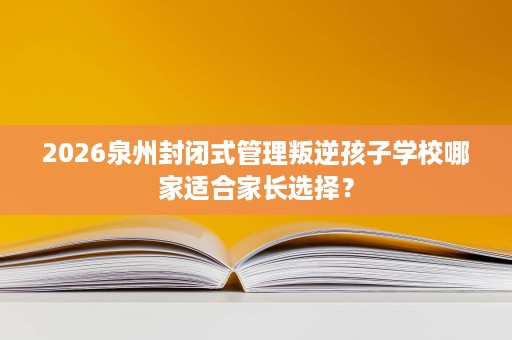 2026泉州封闭式管理叛逆孩子学校哪家适合家长选择? 2026泉州封闭式管理叛逆孩子学校哪家适合家长选择?