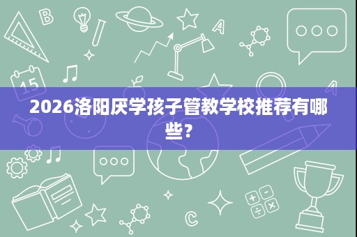 2026洛阳厌学孩子管教学校推荐有哪些? 2026洛阳厌学孩子管教学校推荐有哪些?