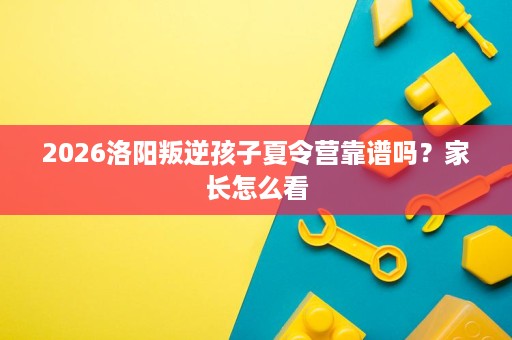 2026洛阳叛逆孩子夏令营靠谱吗?家长怎么看 2026洛阳叛逆孩子夏令营靠谱吗?家长怎么看