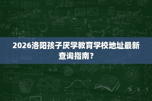 2026洛阳孩子厌学教育学校地址最新查询指南？