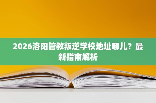 2026洛阳管教叛逆学校地址哪儿?最新指南解析 2026洛阳管教叛逆学校地址哪儿?最新指南解析