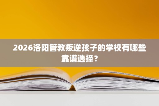 2026洛阳管教叛逆孩子的学校有哪些靠谱选择? 2026洛阳管教叛逆孩子的学校有哪些靠谱选择?