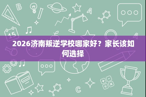 2026济南叛逆学校哪家好?家长该如何选择 2026济南叛逆学校哪家好?家长该如何选择