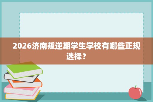 2026济南叛逆期学生学校有哪些正规选择? 2026济南叛逆期学生学校有哪些正规选择?