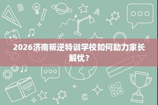 2026济南叛逆特训学校如何助力家长解忧? 2026济南叛逆特训学校如何助力家长解忧?