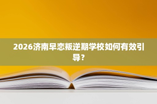 2026济南早恋叛逆期学校如何有效引导? 2026济南早恋叛逆期学校如何有效引导?