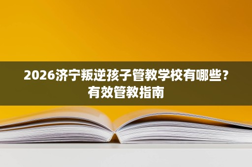 2026济宁叛逆孩子管教学校有哪些?有效管教指南 2026济宁叛逆孩子管教学校有哪些?有效管教指南