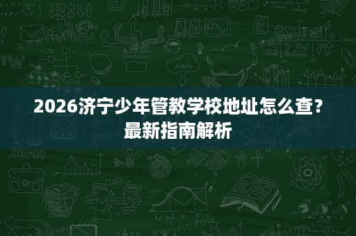 2026济宁少年管教学校地址怎么查？最新指南解析