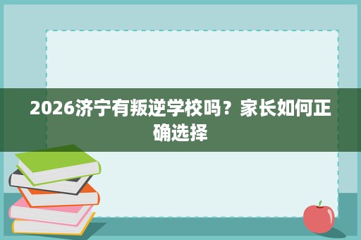 2026济宁有叛逆学校吗?家长如何正确选择 2026济宁有叛逆学校吗?家长如何正确选择