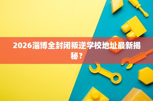 2026淄博全封闭叛逆学校地址最新揭秘? 2026淄博全封闭叛逆学校地址最新揭秘?