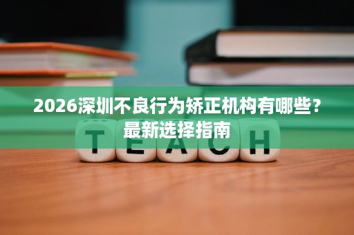 2026深圳不良行为矫正机构有哪些?最新选择指南 2026深圳不良行为矫正机构有哪些?最新选择指南