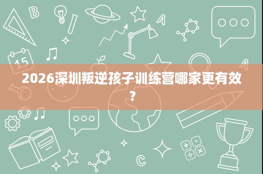 2026深圳叛逆孩子训练营哪家更有效? 2026深圳叛逆孩子训练营哪家更有效?